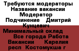 Требуются модераторы › Название вакансии ­ Модератор › Подчинение ­ Дмитрий Кунцевич › Минимальный оклад ­ 1 000 - Все города Работа » Вакансии   . Карелия респ.,Костомукша г.